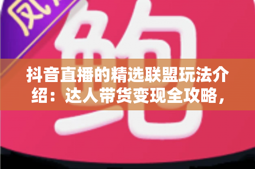 抖音直播的精选联盟玩法介绍：达人带货变现全攻略，新手也能快速上手
