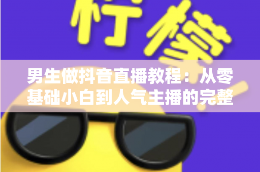 男生做抖音直播教程:从零基础小白到人气主播的完整实战攻略 男生做抖音直播教程:从零基础小白到人气主播的完整实战攻略