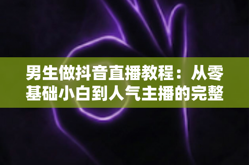 男生做抖音直播教程:从零基础小白到人气主播的完整实战攻略 男生做抖音直播教程:从零基础小白到人气主播的完整实战攻略