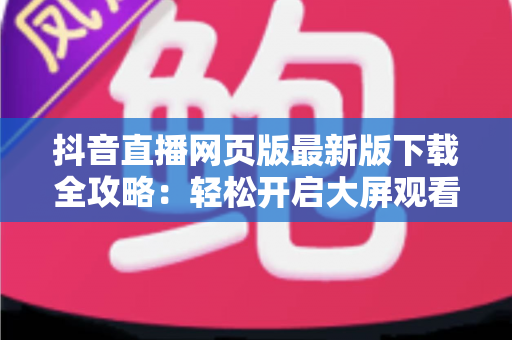 抖音直播网页版最新版下载全攻略:轻松开启大屏观看新体验 抖音直播网页版最新版下载全攻略:轻松开启大屏观看新体验