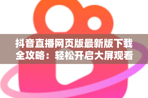 抖音直播网页版最新版下载全攻略:轻松开启大屏观看新体验 抖音直播网页版最新版下载全攻略:轻松开启大屏观看新体验
