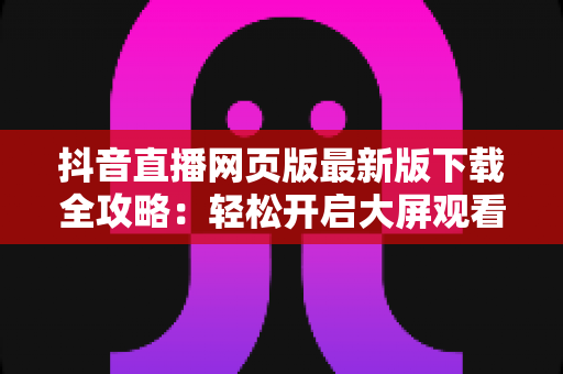 抖音直播网页版最新版下载全攻略：轻松开启大屏观看新体验