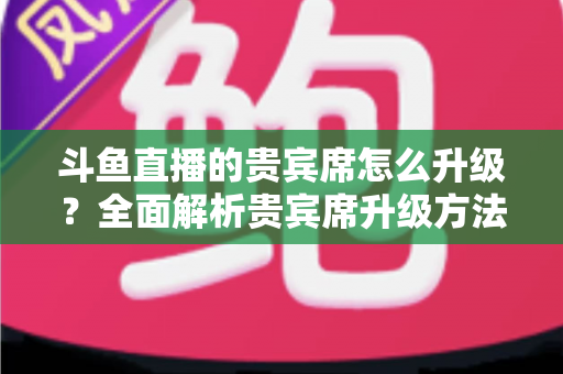 斗鱼直播的贵宾席怎么升级？全面解析贵宾席升级方法、特权与实用攻略