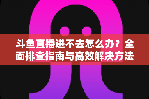 斗鱼直播进不去怎么办？全面排查指南与高效解决方法分享