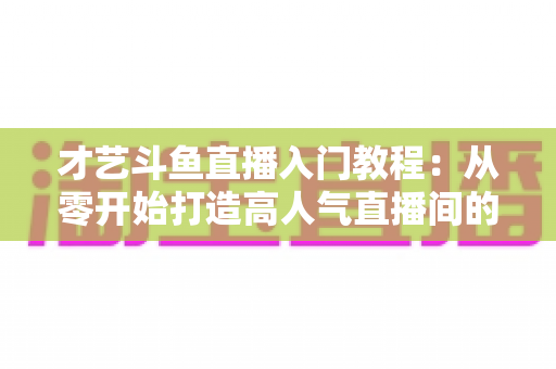 才艺斗鱼直播入门教程：从零开始打造高人气直播间的完整指南