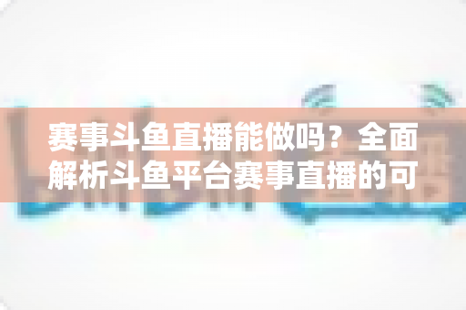 赛事斗鱼直播能做吗？全面解析斗鱼平台赛事直播的可行性、条件与实操指南