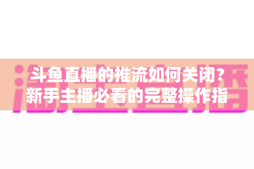 斗鱼直播的推流如何关闭？新手主播必看的完整操作指南与常见问题解析