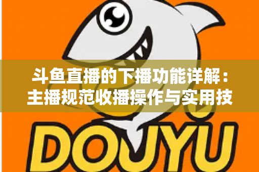 斗鱼直播的下播功能详解：主播规范收播操作与实用技巧全指南