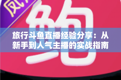 旅行斗鱼直播经验分享：从新手到人气主播的实战指南
