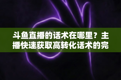 斗鱼直播的话术在哪里？主播快速获取高转化话术的完整指南