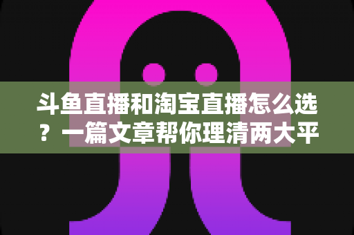 斗鱼直播和淘宝直播怎么选？一篇文章帮你理清两大平台的定位、优势与发展方向