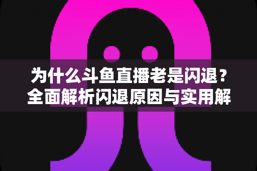 为什么斗鱼直播老是闪退？全面解析闪退原因与实用解决方法指南