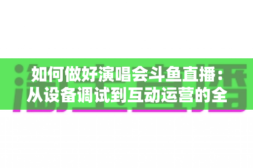 如何做好演唱会斗鱼直播：从设备调试到互动运营的全流程实战指南