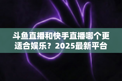 斗鱼直播和快手直播哪个更适合娱乐？2025最新平台娱乐体验深度对比全解析