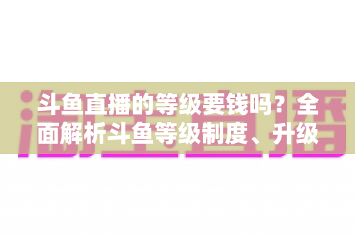 斗鱼直播的等级要钱吗?全面解析斗鱼等级制度、升级花费与免费升级攻略 斗鱼直播的等级要钱吗?全面解析斗鱼等级制度、升级花费与免费升级攻略