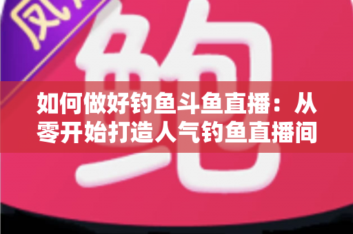 如何做好钓鱼斗鱼直播：从零开始打造人气钓鱼直播间的全流程实战指南