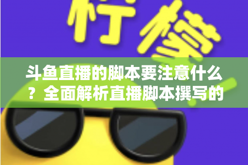 斗鱼直播的脚本要注意什么？全面解析直播脚本撰写的核心要点与实用技巧