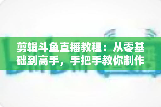 剪辑斗鱼直播教程：从零基础到高手，手把手教你制作爆款直播切片视频