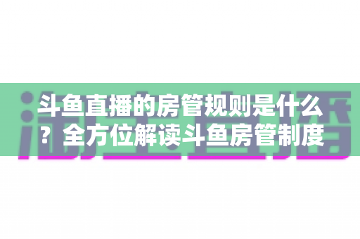 斗鱼直播的房管规则是什么？全方位解读斗鱼房管制度、权限职责与运营技巧