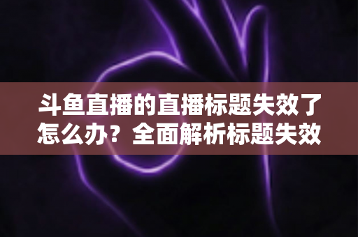 斗鱼直播的直播标题失效了怎么办?全面解析标题失效原因与实用解决方法 斗鱼直播的直播标题失效了怎么办?全面解析标题失效原因与实用解决方法