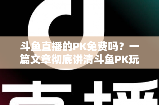 斗鱼直播的PK免费吗？一篇文章彻底讲清斗鱼PK玩法、费用与免费参与技巧