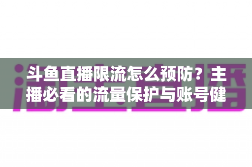 斗鱼直播限流怎么预防？主播必看的流量保护与账号健康运营全攻略