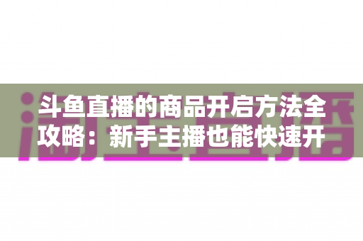 斗鱼直播的商品开启方法全攻略：新手主播也能快速开通带货功能实现变现