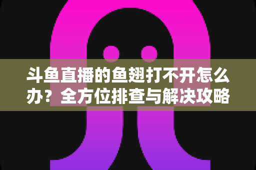 斗鱼直播的鱼翅打不开怎么办？全方位排查与解决攻略一次看懂