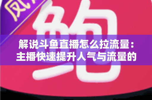 解说斗鱼直播怎么拉流量：主播快速提升人气与流量的实战全攻略