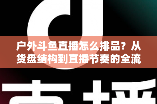 户外斗鱼直播怎么排品？从货盘结构到直播节奏的全流程实战指南与避坑清单