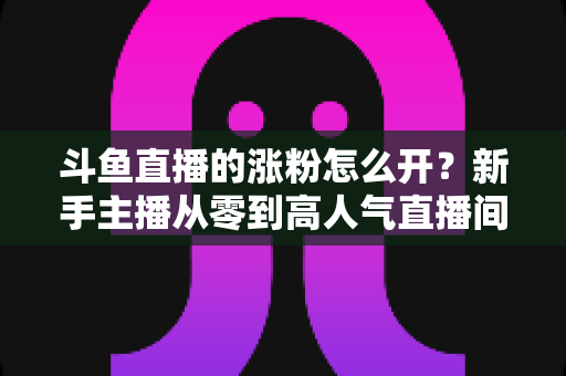 斗鱼直播的涨粉怎么开?新手主播从零到高人气直播间的实战涨粉全攻略 斗鱼直播的涨粉怎么开?新手主播从零到高人气直播间的实战涨粉全攻略