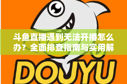 斗鱼直播遇到无法开播怎么办？全面排查指南与实用解决方案一次掌握