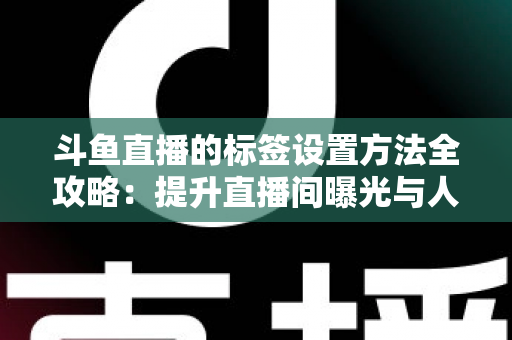 斗鱼直播的标签设置方法全攻略：提升直播间曝光与人气必备指南