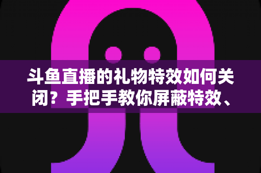 斗鱼直播的礼物特效如何关闭？手把手教你屏蔽特效、还原清爽观看体验的完整教程