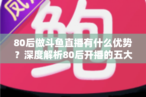 80后做斗鱼直播有什么优势？深度解析80后开播的五大核心竞争力与变现思路