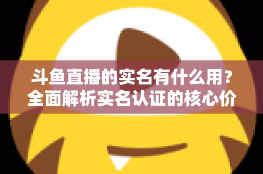 斗鱼直播的实名有什么用?全面解析实名认证的核心价值与实际意义 斗鱼直播的实名有什么用?全面解析实名认证的核心价值与实际意义