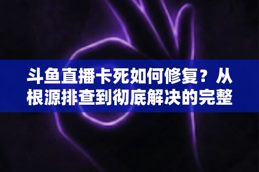 斗鱼直播卡死如何修复？从根源排查到彻底解决的完整实操指南
