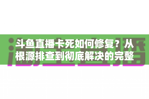 斗鱼直播卡死如何修复？从根源排查到彻底解决的完整实操指南