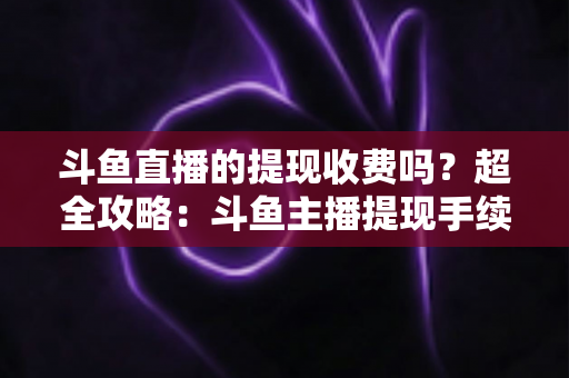 斗鱼直播的提现收费吗？超全攻略：斗鱼主播提现手续费、税费与到账流程一文读懂