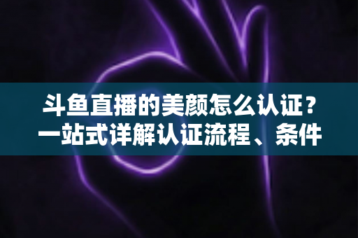 斗鱼直播的美颜怎么认证？一站式详解认证流程、条件与实用技巧