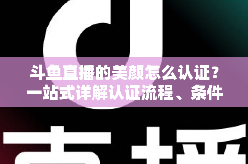 斗鱼直播的美颜怎么认证？一站式详解认证流程、条件与实用技巧