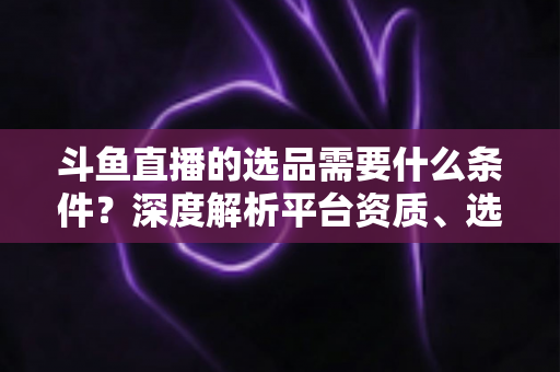 斗鱼直播的选品需要什么条件?深度解析平台资质、选品策略与实操全流程 斗鱼直播的选品需要什么条件?深度解析平台资质、选品策略与实操全流程