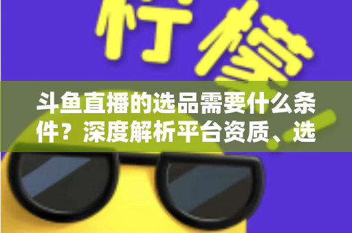 斗鱼直播的选品需要什么条件?深度解析平台资质、选品策略与实操全流程 斗鱼直播的选品需要什么条件?深度解析平台资质、选品策略与实操全流程
