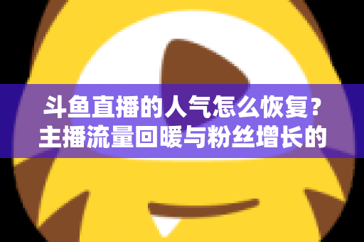 斗鱼直播的人气怎么恢复?主播流量回暖与粉丝增长的实战全攻略 斗鱼直播的人气怎么恢复?主播流量回暖与粉丝增长的实战全攻略