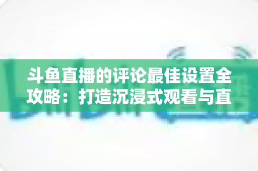 斗鱼直播的评论最佳设置全攻略：打造沉浸式观看与直播互动体验的实用指南