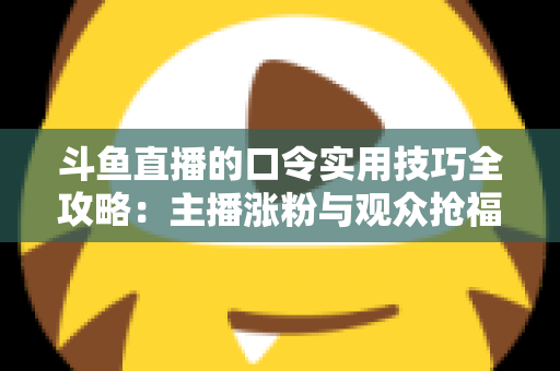 斗鱼直播的口令实用技巧全攻略：主播涨粉与观众抢福利必备的高效互动指南