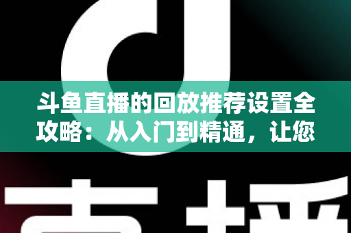 斗鱼直播的回放推荐设置全攻略:从入门到精通,让您的直播回放获得更多曝光与流量 斗鱼直播的回放推荐设置全攻略:从入门到精通,让您的直播回放获得更多曝光与流量