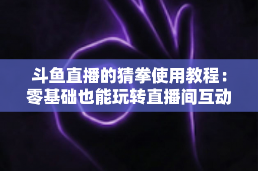 斗鱼直播的猜拳使用教程:零基础也能玩转直播间互动的完整攻略指南 斗鱼直播的猜拳使用教程:零基础也能玩转直播间互动的完整攻略指南