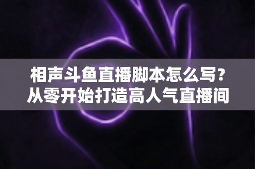 相声斗鱼直播脚本怎么写？从零开始打造高人气直播间的完整指南
