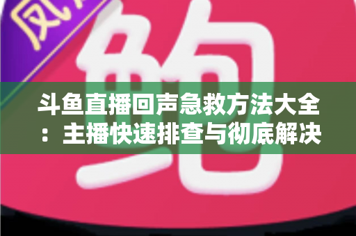 斗鱼直播回声急救方法大全：主播快速排查与彻底解决回声的实用指南